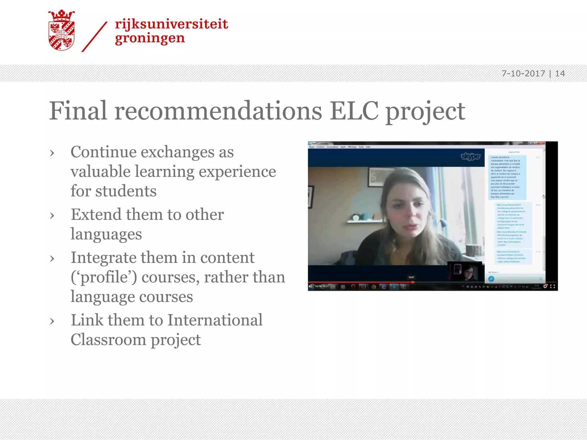 Final recommendations ELC project
› Continue exchanges as
valuable learning experience
for students
› Extend them to other
languages
› Integrate them in content
(‘profile’) courses, rather than
language courses
› Link them to International
Classroom project
7-10-2017 | 14
 