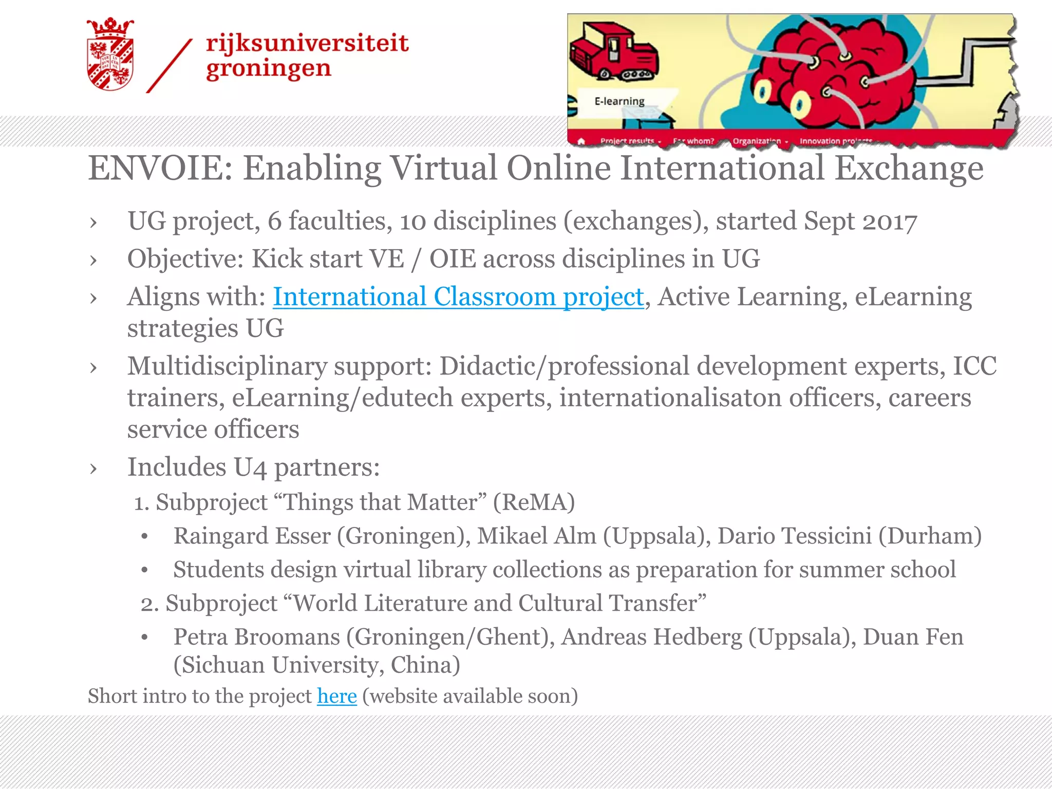 ENVOIE: Enabling Virtual Online International Exchange
› UG project, 6 faculties, 10 disciplines (exchanges), started Sept 2017
› Objective: Kick start VE / OIE across disciplines in UG
› Aligns with: International Classroom project, Active Learning, eLearning
strategies UG
› Multidisciplinary support: Didactic/professional development experts, ICC
trainers, eLearning/edutech experts, internationalisaton officers, careers
service officers
› Includes U4 partners:
1. Subproject “Things that Matter” (ReMA)
• Raingard Esser (Groningen), Mikael Alm (Uppsala), Dario Tessicini (Durham)
• Students design virtual library collections as preparation for summer school
2. Subproject “World Literature and Cultural Transfer”
• Petra Broomans (Groningen/Ghent), Andreas Hedberg (Uppsala), Duan Fen
(Sichuan University, China)
Short intro to the project here (website available soon)
 