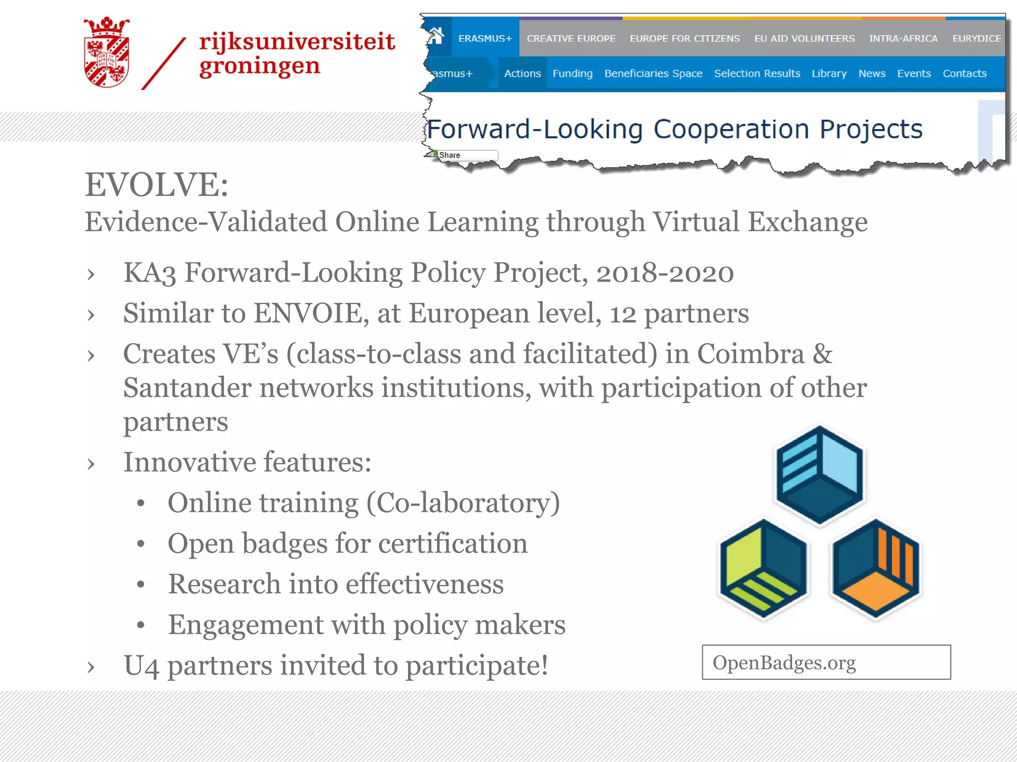 EVOLVE:
Evidence-Validated Online Learning through Virtual Exchange
› KA3 Forward-Looking Policy Project, 2018-2020
› Similar to ENVOIE, at European level, 12 partners
› Creates VE’s (class-to-class and facilitated) in Coimbra &
Santander networks institutions, with participation of other
partners
› Innovative features:
• Online training (Co-laboratory)
• Open badges for certification
• Research into effectiveness
• Engagement with policy makers
› U4 partners invited to participate! OpenBadges.org
 
