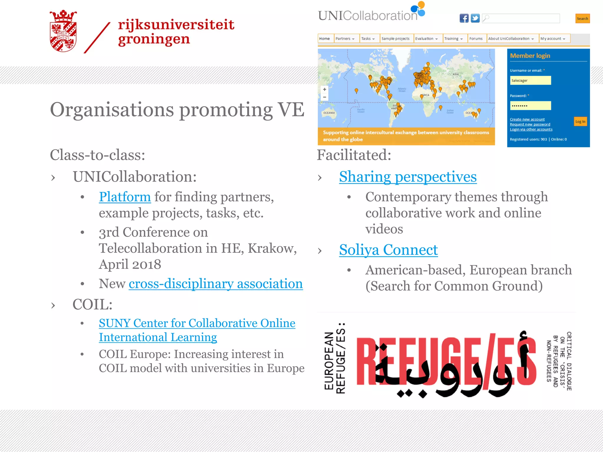 Organisations promoting VE
Class-to-class:
› UNICollaboration:
• Platform for finding partners,
example projects, tasks, etc.
• 3rd Conference on
Telecollaboration in HE, Krakow,
April 2018
• New cross-disciplinary association
› COIL:
• SUNY Center for Collaborative Online
International Learning
• COIL Europe: Increasing interest in
COIL model with universities in Europe
Facilitated:
› Sharing perspectives
• Contemporary themes through
collaborative work and online
videos
› Soliya Connect
• American-based, European branch
(Search for Common Ground)
 
