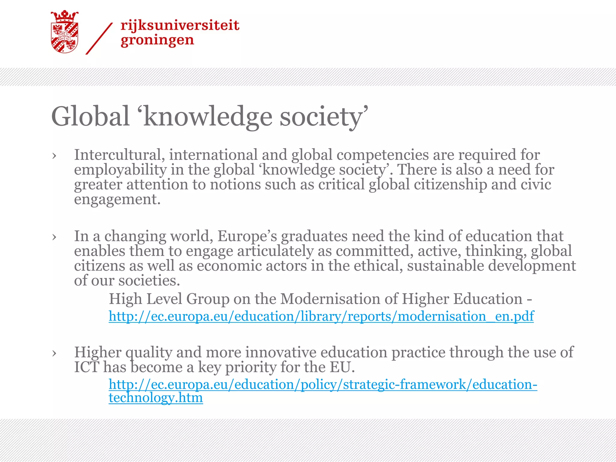 Global ‘knowledge society’
› Intercultural, international and global competencies are required for
employability in the global ‘knowledge society’. There is also a need for
greater attention to notions such as critical global citizenship and civic
engagement.
› In a changing world, Europe’s graduates need the kind of education that
enables them to engage articulately as committed, active, thinking, global
citizens as well as economic actors in the ethical, sustainable development
of our societies.
High Level Group on the Modernisation of Higher Education -
http://ec.europa.eu/education/library/reports/modernisation_en.pdf
› Higher quality and more innovative education practice through the use of
ICT has become a key priority for the EU.
http://ec.europa.eu/education/policy/strategic-framework/education-
technology.htm
 
