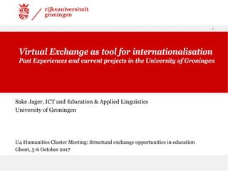 Sake Jager, ICT and Education & Applied Linguistics
University of Groningen
and 21-23 April 2016
U4 Humanities Cluster Meeting: Structural exchange opportunities in education
Ghent, 5-6 October 2017
1
Virtual Exchange as tool for internationalisation
Past Experiences and current projects in the University of Groningen
 
