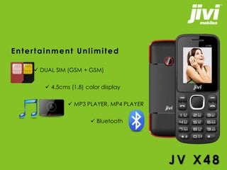 Entertainment Unlimited 
 DUAL SIM (GSM + GSM) 
 4.5cms (1.8) color display 
 MP3 PLAYER, MP4 PLAYER 
 Bluetooth 
JV X4 8 
 