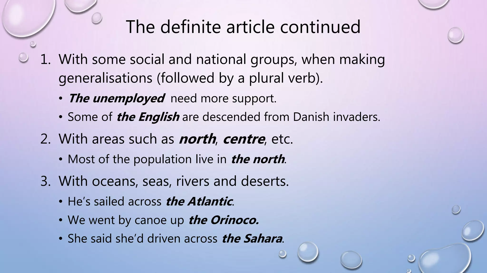 The definite article continued
1. With some social and national groups, when making
generalisations (followed by a plural verb).
• The unemployed need more support.
• Some of the English are descended from Danish invaders.
2. With areas such as north, centre, etc.
• Most of the population live in the north.
3. With oceans, seas, rivers and deserts.
• He’s sailed across the Atlantic.
• We went by canoe up the Orinoco.
• She said she’d driven across the Sahara.
 