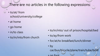 There are no articles in the following expressions:
• to/at/ from
school/university/college
• at home
• go home
• in/to class
• to/in/into/from church
• to/in/into/ out of prison/hospital/bed
• to/ay/from work
• for/at/to breakfast/lunch/dinner
• by
car/bus/bicycle/plane/train/tube/boat
 