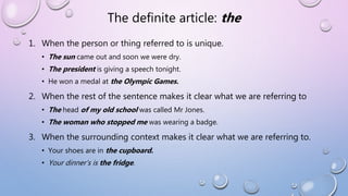 The definite article: the
1. When the person or thing referred to is unique.
• The sun came out and soon we were dry.
• The president is giving a speech tonight.
• He won a medal at the Olympic Games.
2. When the rest of the sentence makes it clear what we are referring to
• The head of my old school was called Mr Jones.
• The woman who stopped me was wearing a badge.
3. When the surrounding context makes it clear what we are referring to.
• Your shoes are in the cupboard.
• Your dinner’s is the fridge.
 