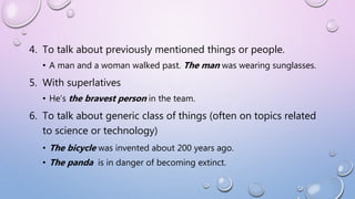 4. To talk about previously mentioned things or people.
• A man and a woman walked past. The man was wearing sunglasses.
5. With superlatives
• He’s the bravest person in the team.
6. To talk about generic class of things (often on topics related
to science or technology)
• The bicycle was invented about 200 years ago.
• The panda is in danger of becoming extinct.
 