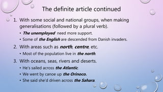 The definite article continued
1. With some social and national groups, when making
generalisations (followed by a plural verb).
• The unemployed need more support.
• Some of the English are descended from Danish invaders.
2. With areas such as north, centre, etc.
• Most of the population live in the north.
3. With oceans, seas, rivers and deserts.
• He’s sailed across the Atlantic.
• We went by canoe up the Orinoco.
• She said she’d driven across the Sahara.
 