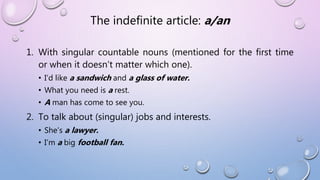The indefinite article: a/an
1. With singular countable nouns (mentioned for the first time
or when it doesn’t matter which one).
• I’d like a sandwich and a glass of water.
• What you need is a rest.
• A man has come to see you.
2. To talk about (singular) jobs and interests.
• She’s a lawyer.
• I’m a big football fan.
 
