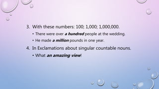 3. With these numbers: 100; 1,000; 1,000,000.
• There were over a hundred people at the wedding.
• He made a million pounds in one year.
4. In Exclamations about singular countable nouns.
• What an amazing view!
 