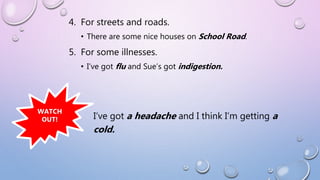 4. For streets and roads.
• There are some nice houses on School Road.
5. For some illnesses.
• I’ve got flu and Sue’s got indigestion.
WATCH
OUT! I’ve got a headache and I think I’m getting a
cold.
 