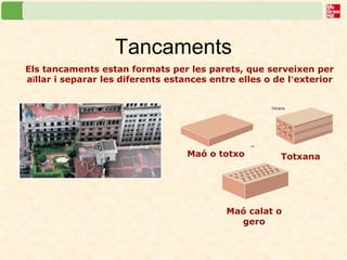 Tancaments 
Els tancaments estan formats per les parets, que serveixen per 
aïllar i separar les diferents estances entre elles o de l’exterior 
Maó o totxo Totxana 
Maó calat o 
gero 
 