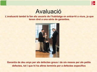 Avaluació 
L’avaluació també la fan els usuaris de l’habitatge en entrar-hi a viure, ja que tenen dret a una sèrie de garanties. 
Garantia de deu anys per als defectes greus i de sis mesos per als petits defectes, tot i que hi ha altres terminis per a defectes específics  