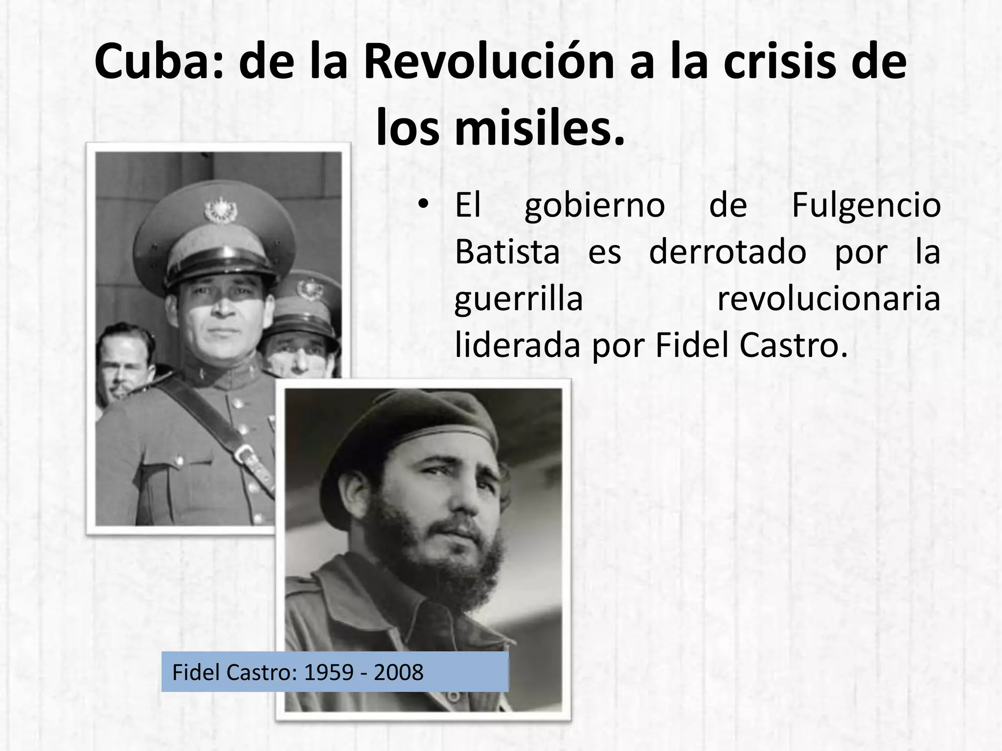 Cuba: de la Revolución a la crisis de
los misiles.
• El gobierno de Fulgencio
Batista es derrotado por la
guerrilla revolucionaria
liderada por Fidel Castro.
Fidel Castro: 1959 - 2008
 