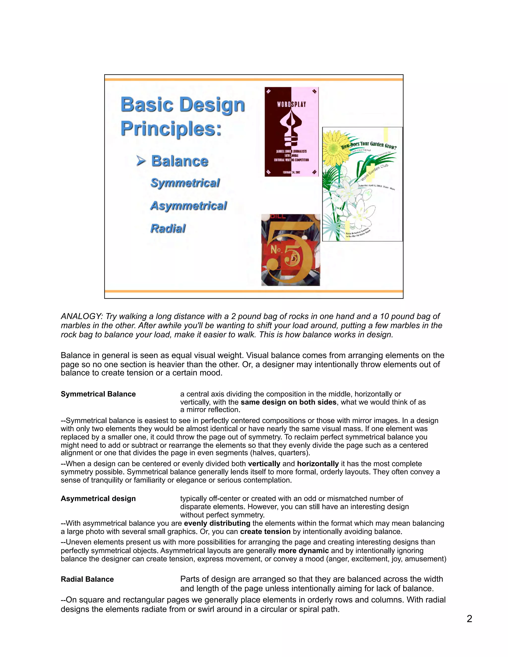 ANALOGY: Try walking a long distance with a 2 pound bag of rocks in one hand and a 10 pound bag of
marbles in the other. After awhile you'll be wanting to shift your load around, putting a few marbles in the
rock bag to balance your load, make it easier to walk. This is how balance works in design.

Balance in general is seen as equal visual weight. Visual balance comes from arranging elements on the
page so no one section is heavier than the other. Or, a designer may intentionally throw elements out of
balance to create tension or a certain mood.

Symmetrical Balance                     a central axis dividing the composition in the middle, horizontally or
                                        vertically, with the same design on both sides, what we would think of as
                                        a mirror reflection.
--Symmetrical balance is easiest to see in perfectly centered compositions or those with mirror images. In a design
with only two elements they would be almost identical or have nearly the same visual mass. If one element was
replaced by a smaller one, it could throw the page out of symmetry. To reclaim perfect symmetrical balance you
might need to add or subtract or rearrange the elements so that they evenly divide the page such as a centered
alignment or one that divides the page in even segments (halves, quarters).
--When a design can be centered or evenly divided both vertically and horizontally it has the most complete
symmetry possible. Symmetrical balance generally lends itself to more formal, orderly layouts. They often convey a
sense of tranquility or familiarity or elegance or serious contemplation.

Asymmetrical design                 typically off-center or created with an odd or mismatched number of
                                    disparate elements. However, you can still have an interesting design
                                    without perfect symmetry.
--With asymmetrical balance you are evenly distributing the elements within the format which may mean balancing
a large photo with several small graphics. Or, you can create tension by intentionally avoiding balance.
--Uneven elements present us with more possibilities for arranging the page and creating interesting designs than
perfectly symmetrical objects. Asymmetrical layouts are generally more dynamic and by intentionally ignoring
balance the designer can create tension, express movement, or convey a mood (anger, excitement, joy, amusement)

Radial Balance                  Parts of design are arranged so that they are balanced across the width
                                and length of the page unless intentionally aiming for lack of balance.
--On square and rectangular pages we generally place elements in orderly rows and columns. With radial
designs the elements radiate from or swirl around in a circular or spiral path.
                                                                                                                      2
 