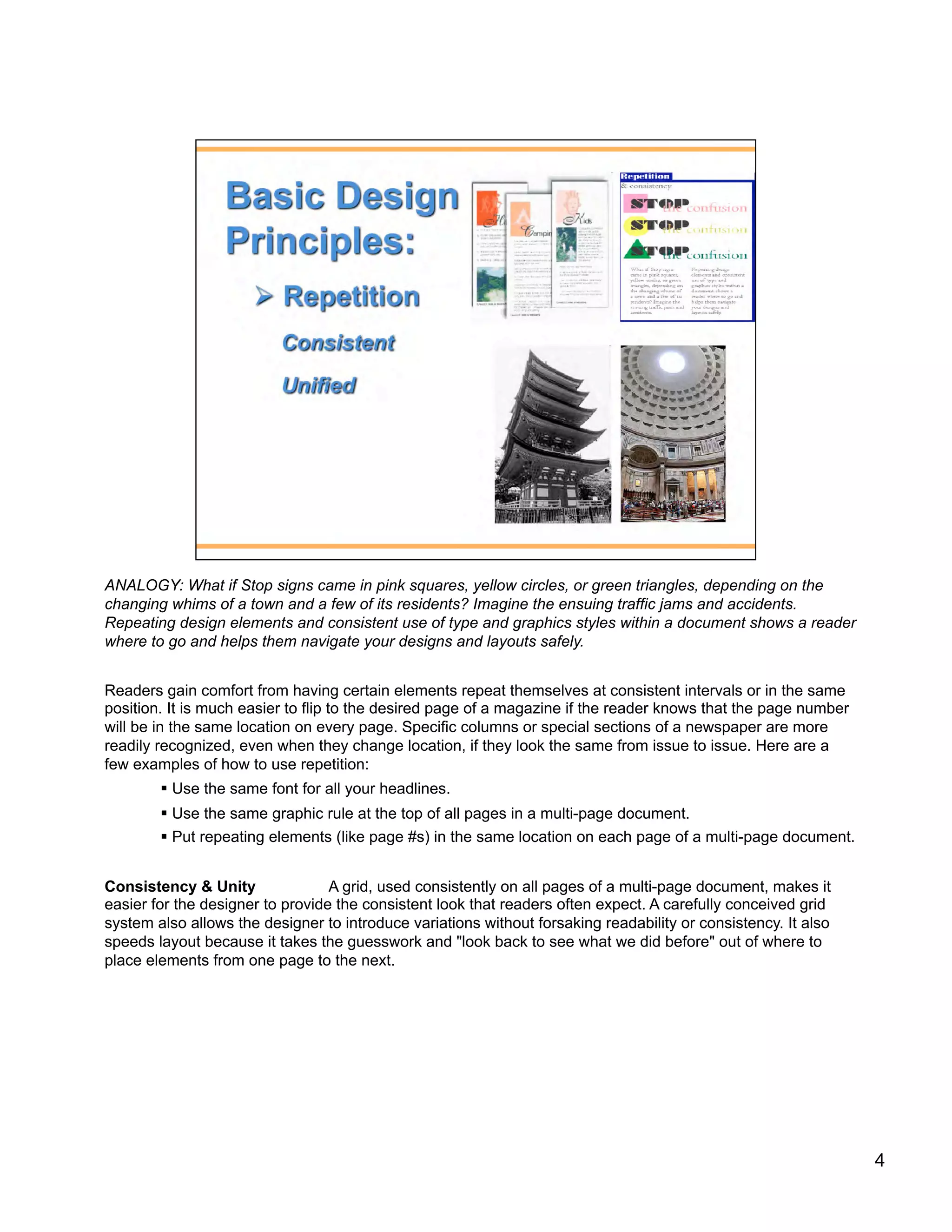 ANALOGY: What if Stop signs came in pink squares, yellow circles, or green triangles, depending on the
changing whims of a town and a few of its residents? Imagine the ensuing traffic jams and accidents.
Repeating design elements and consistent use of type and graphics styles within a document shows a reader
where to go and helps them navigate your designs and layouts safely.


Readers gain comfort from having certain elements repeat themselves at consistent intervals or in the same
position. It is much easier to flip to the desired page of a magazine if the reader knows that the page number
will be in the same location on every page. Specific columns or special sections of a newspaper are more
readily recognized, even when they change location, if they look the same from issue to issue. Here are a
few examples of how to use repetition:
          Use the same font for all your headlines.
          Use the same graphic rule at the top of all pages in a multi-page document.
          Put repeating elements (like page #s) in the same location on each page of a multi-page document.


Consistency & Unity               A grid, used consistently on all pages of a multi-page document, makes it
easier for the designer to provide the consistent look that readers often expect. A carefully conceived grid
system also allows the designer to introduce variations without forsaking readability or consistency. It also
speeds layout because it takes the guesswork and "look back to see what we did before" out of where to
place elements from one page to the next.




                                                                                                                 4
 