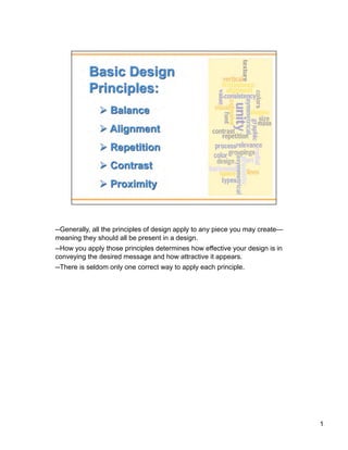 --Generally, all the principles of design apply to any piece you may create—
meaning they should all be present in a design.
--How you apply those principles determines how effective your design is in
conveying the desired message and how attractive it appears.
--There is seldom only one correct way to apply each principle.




                                                                               1
 