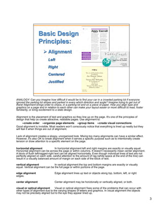 ANALOGY: Can you imagine how difficult it would be to find your car in a crowded parking lot if everyone
ignored the parking lot stripes and parked in every which direction and angle? Imagine trying to get out of
there! Alignment brings order to chaos, in a parking lot and on a piece of paper. How you align type and
graphics on a page and in relation to each other can make your layout easier or more difficult to read, foster
familiarity, or bring excitement to a stale design.

Alignment is the placement of text and graphics so they line up on the page. It's one of the principles of
design that help us create attractive, readable pages. Use alignment to:
       --create order --organize page elements --group items --create visual connections
Good alignment is invisible. Most readers won't consciously notice that everything is lined up neatly but they
will feel it when things are out of alignment.

Lack of alignment creates a sloppy, unorganized look. Mixing too many alignments can have a similar effect.
However, it's also OK to break alignment when it serves a specific purpose such as to intentionally create
tension or draw attention to a specific element on the page.

horizontal alignment               In horizontal alignment left and right margins are exactly or visually equal.
Horizontal alignment can be across the page or within columns. It doesn't necessarily mean center alignment.
A block of flush left/ragged-right text can be aligned horizontally. Even though individual lines of text are not
perfectly aligned on each side, careful attention to the amount of rag (white space at the end of the line) can
result in a visually balanced amount of margin on each side of the block of text.

vertical alignment               In vertical alignment the top and bottom margins are exactly or visually
equal. Vertical alignment can be the full page or within portions of the page.

edge alignment                   Edge alignment lines up text or objects along top, bottom, left, or right
edges.

center alignment                 Center alignment may be horiztonally or vertically aligned, or both.

visual or optical alignment      Visual or optical alignment fixes some of the problems that can occur with
other types of alignment due to the varying shapes of letters and graphics. In visual alignment the objects
may not be precisely aligned but to the eye they appear lined up.

                                                                                                                    3
 