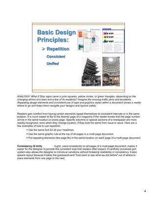 ANALOGY: What if Stop signs came in pink squares, yellow circles, or green triangles, depending on the
changing whims of a town and a few of its residents? Imagine the ensuing traffic jams and accidents.
Repeating design elements and consistent use of type and graphics styles within a document shows a reader
where to go and helps them navigate your designs and layouts safely.


Readers gain comfort from having certain elements repeat themselves at consistent intervals or in the same
position. It is much easier to flip to the desired page of a magazine if the reader knows that the page number
will be in the same location on every page. Specific columns or special sections of a newspaper are more
readily recognized, even when they change location, if they look the same from issue to issue. Here are a
few examples of how to use repetition:
          Use the same font for all your headlines.
          Use the same graphic rule at the top of all pages in a multi-page document.
          Put repeating elements (like page #s) in the same location on each page of a multi-page document.


Consistency & Unity               A grid, used consistently on all pages of a multi-page document, makes it
easier for the designer to provide the consistent look that readers often expect. A carefully conceived grid
system also allows the designer to introduce variations without forsaking readability or consistency. It also
speeds layout because it takes the guesswork and "look back to see what we did before" out of where to
place elements from one page to the next.




                                                                                                                 4
 