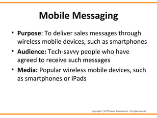 Mobile Messaging
• Purpose: To deliver sales messages through
  wireless mobile devices, such as smartphones
• Audience: Tech-savvy people who have
  agreed to receive such messages
• Media: Popular wireless mobile devices, such
  as smartphones or iPads



                           Copyright © 2012 Pearson Education Inc., All rights reserved.
 