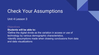 Check Your Assumptions
Unit 4 Lesson 3
Objectives
Students will be able to:
•Define the digital divide as the variation in access or use of
technology by various demographic characteristics.
•Identify assumptions made when drawing conclusions from data
and data visualizations
 
