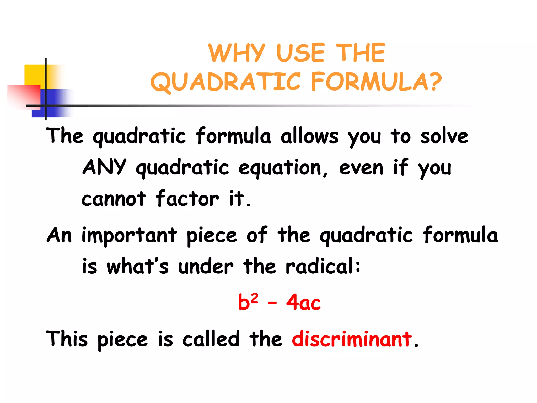 WHY USE THE
QUADRATIC FORMULA?
The quadratic formula allows you to solve
ANY quadratic equation, even if you
cannot factor it.
An important piece of the quadratic formula
is what’s under the radical:
b2 – 4ac
This piece is called the discriminant.
 