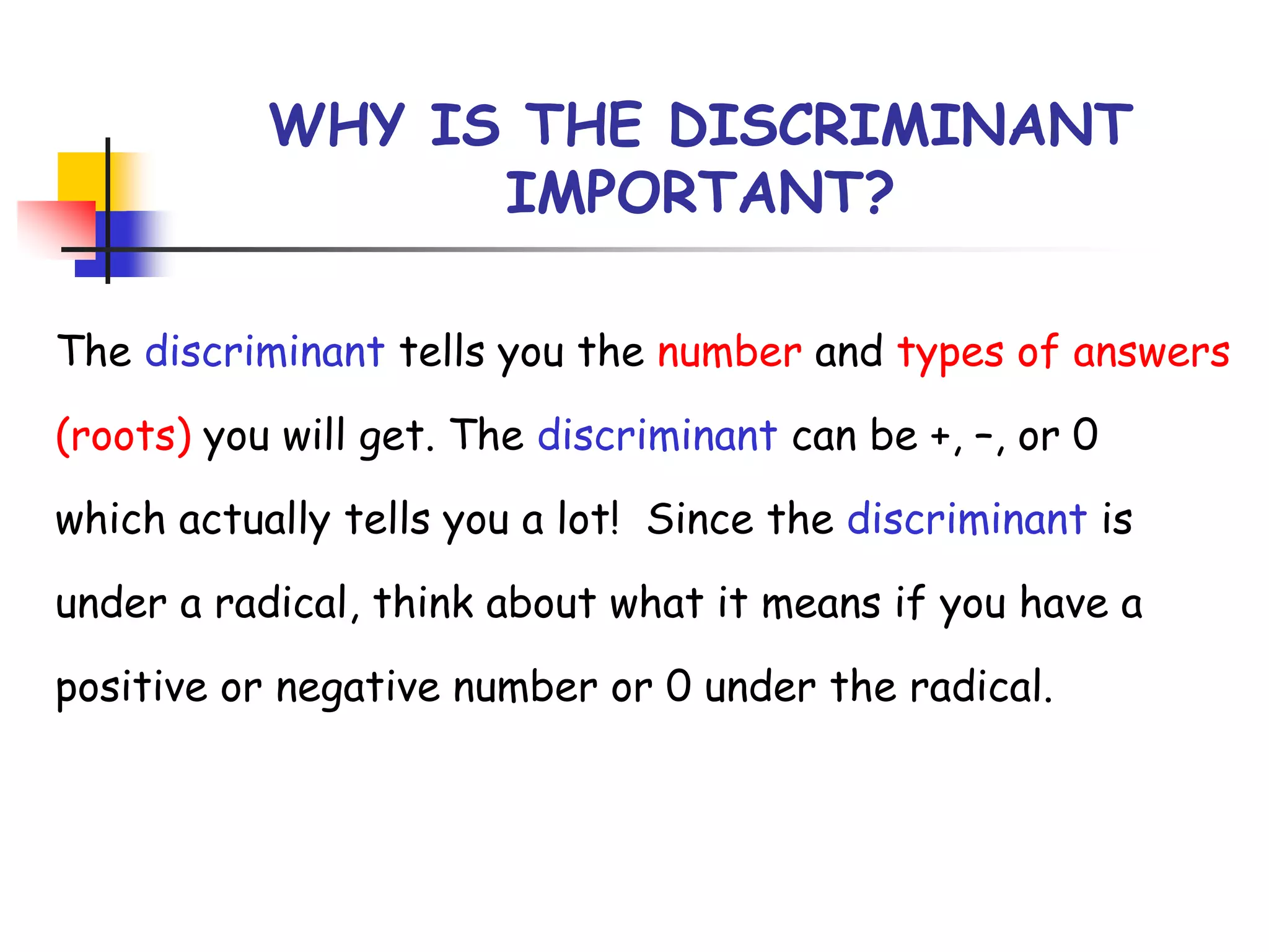 WHY IS THE DISCRIMINANT
IMPORTANT?
The discriminant tells you the number and types of answers
(roots) you will get. The discriminant can be +, –, or 0
which actually tells you a lot! Since the discriminant is
under a radical, think about what it means if you have a
positive or negative number or 0 under the radical.
 