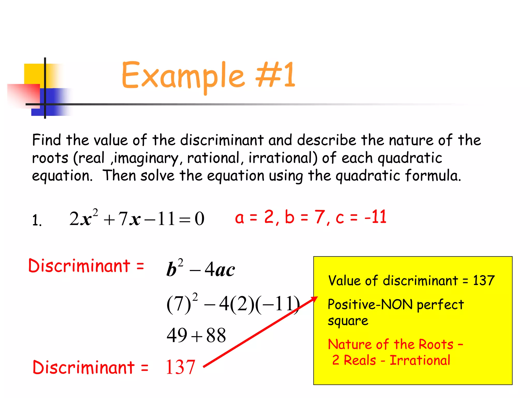 Example #1
2
2 7 11 0x x  
Find the value of the discriminant and describe the nature of the
roots (real ,imaginary, rational, irrational) of each quadratic
equation. Then solve the equation using the quadratic formula.
1. a = 2, b = 7, c = -11
Discriminant = 2
2
4
(7) 4(2)( 11)
49
137
88
b ac
 

Discriminant =
Value of discriminant = 137
Positive-NON perfect
square
Nature of the Roots –
2 Reals - Irrational
 