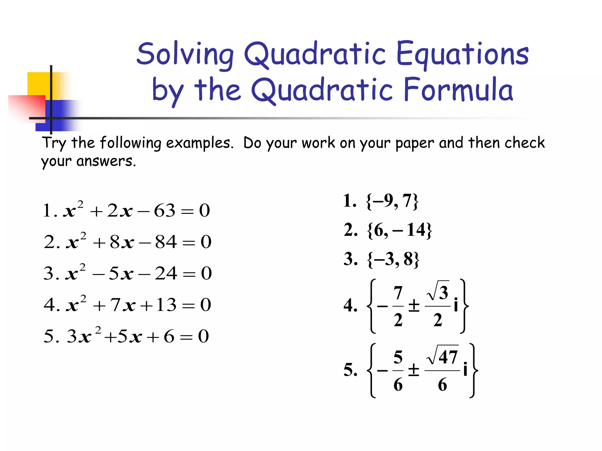Solving Quadratic Equations
by the Quadratic Formula
2
2
2
2
2
1. 2 63 0
2. 8 84 0
3. 5 24 0
4. 7 13 0
5. 3 5 6 0
x x
x x
x x
x x
x x
  
  
  
  
  
Try the following examples. Do your work on your paper and then check
your answers.

















i
i
6
47
6
5
.5
2
3
2
7
.4
}8,3{.3
}14,6{.2
}7,9{.1
 