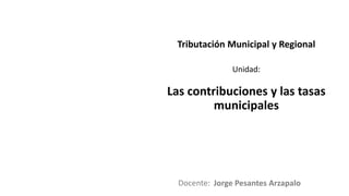 Docente:
Unidad:
Tributación Municipal y Regional
Las contribuciones y las tasas
municipales
Jorge Pesantes Arzapalo
 