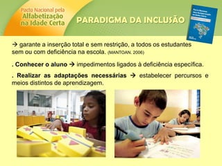  garante a inserção total e sem restrição, a todos os estudantes
sem ou com deficiência na escola. (MANTOAN. 2006)
. Conhecer o aluno  impedimentos ligados à deficiência específica.
. Realizar as adaptações necessárias  estabelecer percursos e
meios distintos de aprendizagem.
PARADIGMA DA INCLUSÃO
 