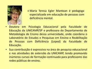 • Doutora em Psicologia Educacional pela Faculdade de
Educação da UNICAMP/SP e professora do Departamento de
Metodologia de Ensino dessa universidade, onde coordena o
Laboratório de Estudos e Pesquisas em Ensino e Reabilitação
de Pessoas com Deficiência (Leped) da Faculdade de
Educação.
• Sua contribuição é expressiva na área de pesquisa educacional
e nas atividades de extensão da UNICAMP, tendo promovido
inúmeros cursos de formação continuada para professores das
redes públicas de ensino.
» Maria Teresa Egler Mantoan é pedagoga
especializada em educação de pessoas com
deficiência mental.
 