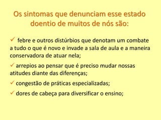 Os sintomas que denunciam esse estado
doentio de muitos de nós são:
 febre e outros distúrbios que denotam um combate
a tudo o que é novo e invade a sala de aula e a maneira
conservadora de atuar nela;
 arrepios ao pensar que é preciso mudar nossas
atitudes diante das diferenças;
 congestão de práticas especializadas;
 dores de cabeça para diversificar o ensino;
 
