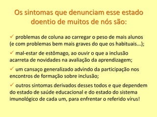 Os sintomas que denunciam esse estado
doentio de muitos de nós são:
 problemas de coluna ao carregar o peso de mais alunos
(e com problemas bem mais graves do que os habituais...);
 mal-estar de estômago, ao ouvir o que a inclusão
acarreta de novidades na avaliação da aprendizagem;
 um cansaço generalizado advindo da participação nos
encontros de formação sobre inclusão;
 outros sintomas derivados desses todos e que dependem
do estado de saúde educacional e do estado do sistema
imunológico de cada um, para enfrentar o referido vírus!
 