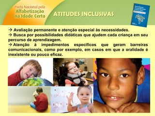  Avaliação permanente e atenção especial às necessidades.
 Busca por possibilidades didáticas que ajudem cada criança em seu
percurso de aprendizagem.
 Atenção à impedimentos específicos que geram barreiras
comunicacionais, como por exemplo, em casos em que a oralidade é
inexistente ou pouco eficaz.
ATITUDES INCLUSIVAS
 
