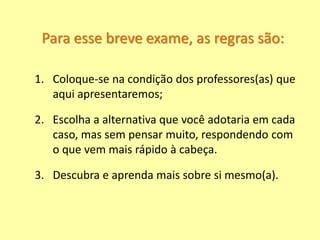 Para esse breve exame, as regras são:
1. Coloque-se na condição dos professores(as) que
aqui apresentaremos;
2. Escolha a alternativa que você adotaria em cada
caso, mas sem pensar muito, respondendo com
o que vem mais rápido à cabeça.
3. Descubra e aprenda mais sobre si mesmo(a).
 