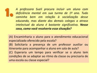 1. A professora Sueli procura incluir um aluno com
deficiência mental em sua turma de 1º ano. Tudo
caminha bem em relação à socialização desse
educando, mas diante dos demais colegas o atraso
intelectual do aluno é bastante significativo. Nesse
caso, como você resolveria essa situação?
(A) Encaminharia o aluno para o atendimento educacional
especializado oferecido pela escola?
(B) Solicitaria a presença de um professor auxiliar ou
itinerante para acompanhar o aluno em sala de aula?
(C) Esperaria um tempo para verificar se o aluno tem
condições de se adaptar ao ritmo da classe ou precisaria de
uma escola ou classe especial?
 