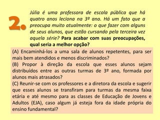 2.
Júlia é uma professora de escola pública que há
quatro anos leciona na 3º ano. Há um fato que a
preocupa muito atualmente: o que fazer com alguns
de seus alunos, que estão cursando pela terceira vez
aquela série? Para acabar com suas preocupações,
qual seria a melhor opção?
(A) Encaminhá-los a uma sala de alunos repetentes, para ser
mais bem atendidos e menos discriminados?
(B) Propor à direção da escola que esses alunos sejam
distribuídos entre as outras turmas de 3º ano, formada por
alunos mais atrasados?
(C) Reunir-se com os professores e a diretora da escola e sugerir
que esses alunos se transfiram para turmas da mesma faixa
etária e até mesmo para as classes de Educação de Jovens e
Adultos (EJA), caso algum já esteja fora da idade própria do
ensino fundamental?
 