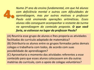 4.
Numa 2º ano do ensino fundamental, em que há alunos
com deficiência mental e outros com dificuldades de
aprendizagem, mas por outros motivos o professor
Paulo está ensinando operações aritméticas. Esses
alunos não conseguem acompanhar o restante da turma
na aprendizagem do conteúdo proposto. O que você
faria, se estivesse no lugar do professor Paulo?
(A) Reuniria esse grupo de alunos e lhes proporia as atividades
facilitadas do currículo adaptado de matemática?
(B) Distribuiria os alunos entre os grupos formados pelos demais
colegas e trabalharia com todos, de acordo com suas
possibilidade de aprendizagem?
(C) Aproveitaria o momento das atividades referentes a esse
conteúdo para que esses alunos colocassem em dia outras
matérias do currículo, com o apoio de colegas voluntários?
 