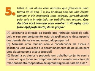 5.Fábio é um aluno com autismo que frequenta uma
turma de 3º ano. É o seu primeiro ano em uma escola
comum e ele incomoda seus colegas, perambulando
pela sala e interferindo no trabalho dos grupos. Que
decisões você tomaria para resolver a situação, caso
fosse o(a) professor(a) desse grupo?
(A) Solicitaria à direção da escola que retirasse Fábio da sala,
pois o seu comportamento está atrapalhando o desempenho
dos demais alunos e o andamento do programa?
(B) Marcaria uma reunião com o coordenador da escola e
solicitaria uma avaliação e o encaminhamento desse aluno para
uma classe ou uma escola especial?
(C) Reuniria os alunos e proporia um trabalho conjunto com a
turma em que todos se comprometeriam a manter um clima de
relacionamento cooperativo de aprendizagem na sala de aula?
 