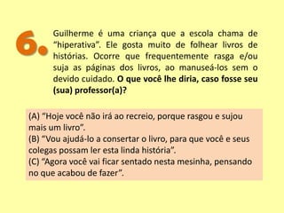 6.Guilherme é uma criança que a escola chama de
“hiperativa”. Ele gosta muito de folhear livros de
histórias. Ocorre que frequentemente rasga e/ou
suja as páginas dos livros, ao manuseá-los sem o
devido cuidado. O que você lhe diria, caso fosse seu
(sua) professor(a)?
(A) “Hoje você não irá ao recreio, porque rasgou e sujou
mais um livro”.
(B) “Vou ajudá-lo a consertar o livro, para que você e seus
colegas possam ler esta linda história”.
(C) “Agora você vai ficar sentado nesta mesinha, pensando
no que acabou de fazer”.
 