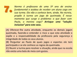 7. Norma é professora de uma 5º ano de ensino
fundamental e acabou de receber um aluno cego em
sua turma. Ela não o conhece bem, ainda. No recreio,
propõe à turma um jogo de queimada. É nesse
momento que surge o problema: o que fazer com
Paulo, o menino cego? Arrisque uma “solução
inclusiva” para este caso.
(A) Oferecer-lhe outra atividade, enquanto os demais jogam
queimada, fazendo-o entender o risco a que esta atividade o
expõe e a responsabilidade da professora pela segurança e
integridade de todos os seus alunos.
(B) Perguntar ao Paulo de quais jogos e esportes ele tem
participado e se ele conhece as regras da queimada.
(C) Reunir a turma para resolver a situação, ainda que na escola
não exista uma bola de meia com guizos.
 