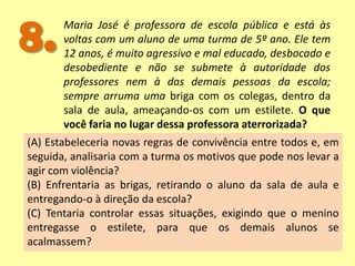 8.Maria José é professora de escola pública e está às
voltas com um aluno de uma turma de 5º ano. Ele tem
12 anos, é muito agressivo e mal educado, desbocado e
desobediente e não se submete à autoridade dos
professores nem à das demais pessoas da escola;
sempre arruma uma briga com os colegas, dentro da
sala de aula, ameaçando-os com um estilete. O que
você faria no lugar dessa professora aterrorizada?
(A) Estabeleceria novas regras de convivência entre todos e, em
seguida, analisaria com a turma os motivos que pode nos levar a
agir com violência?
(B) Enfrentaria as brigas, retirando o aluno da sala de aula e
entregando-o à direção da escola?
(C) Tentaria controlar essas situações, exigindo que o menino
entregasse o estilete, para que os demais alunos se
acalmassem?
 