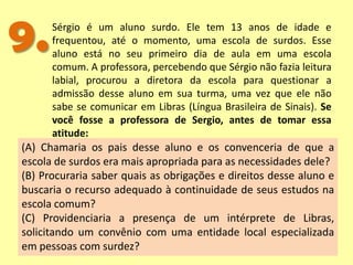 9.Sérgio é um aluno surdo. Ele tem 13 anos de idade e
frequentou, até o momento, uma escola de surdos. Esse
aluno está no seu primeiro dia de aula em uma escola
comum. A professora, percebendo que Sérgio não fazia leitura
labial, procurou a diretora da escola para questionar a
admissão desse aluno em sua turma, uma vez que ele não
sabe se comunicar em Libras (Língua Brasileira de Sinais). Se
você fosse a professora de Sergio, antes de tomar essa
atitude:
(A) Chamaria os pais desse aluno e os convenceria de que a
escola de surdos era mais apropriada para as necessidades dele?
(B) Procuraria saber quais as obrigações e direitos desse aluno e
buscaria o recurso adequado à continuidade de seus estudos na
escola comum?
(C) Providenciaria a presença de um intérprete de Libras,
solicitando um convênio com uma entidade local especializada
em pessoas com surdez?
 