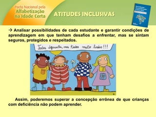  Analisar possibilidades de cada estudante e garantir condições de
aprendizagem em que tenham desafios a enfrentar, mas se sintam
seguros, protegidos e respeitados.
Assim, poderemos superar a concepção errônea de que crianças
com deficiência não podem aprender.
ATITUDES INCLUSIVAS
 