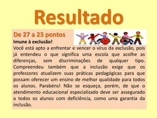 Resultado
De 27 a 23 pontos
Imune à exclusão!
Você está apto a enfrentar e vencer o vírus da exclusão, pois
já entendeu o que significa uma escola que acolhe as
diferenças, sem discriminações de qualquer tipo.
Compreendeu também que a inclusão exige que os
professores atualizem suas práticas pedagógicas para que
possam oferecer um ensino de melhor qualidade para todos
os alunos. Parabéns! Não se esqueça, porém, de que o
atendimento educacional especializado deve ser assegurado
a todos os alunos com deficiência, como uma garantia da
inclusão.
 