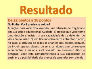 Resultado
De 22 pontos a 16 pontos
No limite. Você precisa se cuidar!
Atenção, pois você está vivendo uma situação de fragilidade
em sua saúde educacional. Cuidado! É preciso que você tome
uma decisão e invista na sua capacidade de se defender do
vírus da exclusão. Quem fica indeciso entre enfrentar o novo,
no caso, a inclusão de todas as crianças nas escolas comuns,
ou incluir apenas alguns, ou seja, os alunos que conseguem
acompanhar a maioria, está vivendo um momento difícil e
perigoso. Você está comprometendo a sua capacidade de
ensinar e a possibilidade dos alunos de aprender com alegria!
 