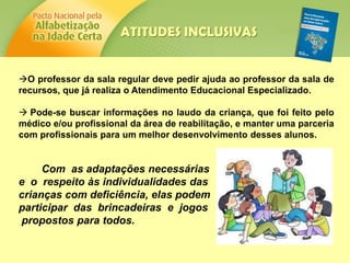 O professor da sala regular deve pedir ajuda ao professor da sala de
recursos, que já realiza o Atendimento Educacional Especializado.
 Pode-se buscar informações no laudo da criança, que foi feito pelo
médico e/ou profissional da área de reabilitação, e manter uma parceria
com profissionais para um melhor desenvolvimento desses alunos.
Com as adaptações necessárias
e o respeito às individualidades das
crianças com deficiência, elas podem
participar das brincadeiras e jogos
propostos para todos.
ATITUDES INCLUSIVAS
 