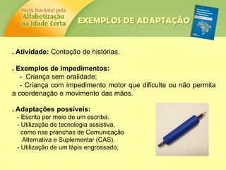 . Atividade: Contação de histórias.
. Exemplos de impedimentos:
- Criança sem oralidade;
- Criança com impedimento motor que dificulte ou não permita
a coordenação e movimento das mãos.
. Adaptações possíveis:
- Escrita por meio de um escriba.
- Utilização de tecnologia assistiva,
como nas pranchas de Comunicação
Alternativa e Suplementar (CAS).
- Utilização de um lápis engrossado.
EXEMPLOS DE ADAPTAÇÃO
 
