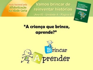 Vamos brincar de
reinventar histórias
(Ano 03 - Unidade 4 – Página 6)
“A criança que brinca,
aprende?”
 